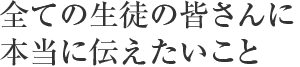 全ての生徒の皆さんに本当に伝えたいこと