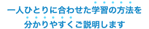 一人ひとりに合わせた学習の方法を分かりやすくご説明します